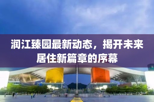 潤江臻園最新動態(tài)，揭開未來居住新篇章的序幕