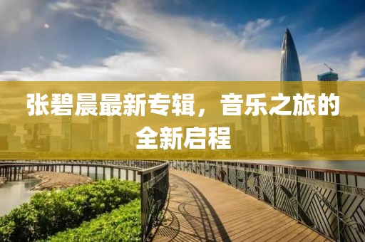 張碧晨最新專輯，音樂之旅的全新啟程