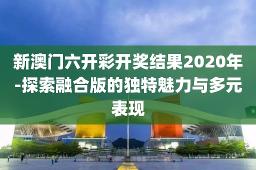 新澳門六開彩開獎結(jié)果2020年-探索融合版的獨特魅力與多元表現(xiàn)