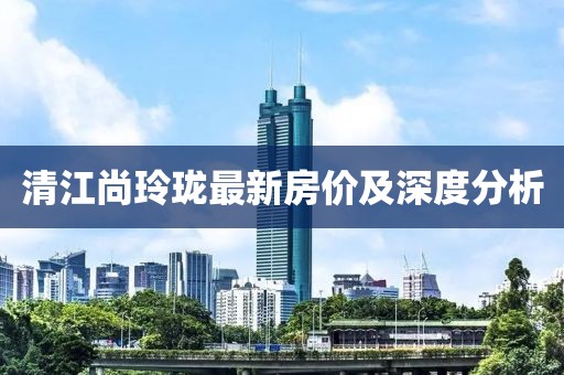 清江尚玲瓏最新房?jī)r(jià)及深度分析