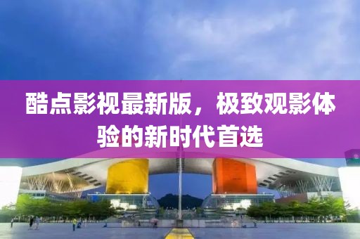 酷點影視最新版，極致觀影體驗的新時代首選