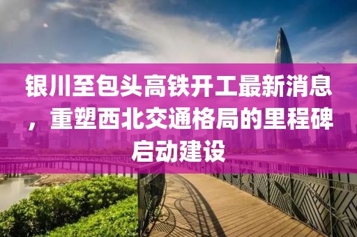 銀川至包頭高鐵開工最新消息，重塑西北交通格局的里程碑啟動建設