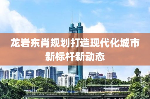 龍巖東肖規(guī)劃打造現(xiàn)代化城市新標(biāo)桿新動(dòng)態(tài)