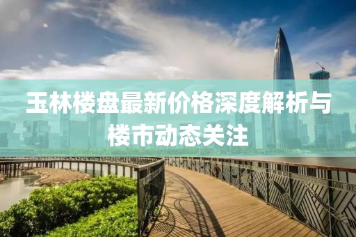 玉林樓盤最新價格深度解析與樓市動態(tài)關注