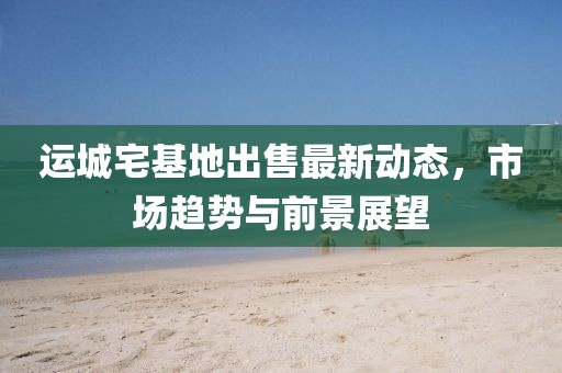 運(yùn)城宅基地出售最新動(dòng)態(tài)，市場(chǎng)趨勢(shì)與前景展望