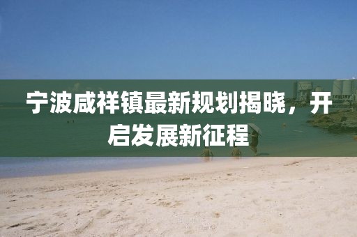 寧波咸祥鎮(zhèn)最新規(guī)劃揭曉，開啟發(fā)展新征程