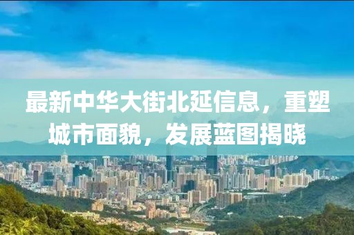 最新中華大街北延信息，重塑城市面貌，發(fā)展藍(lán)圖揭曉