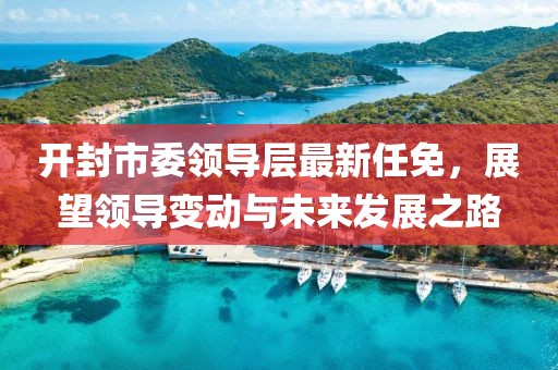開封市委領(lǐng)導(dǎo)層最新任免，展望領(lǐng)導(dǎo)變動(dòng)與未來發(fā)展之路