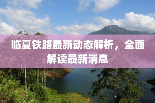 臨夏鐵路最新動態(tài)解析，全面解讀最新消息