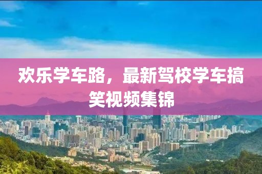 歡樂學(xué)車路，最新駕校學(xué)車搞笑視頻集錦