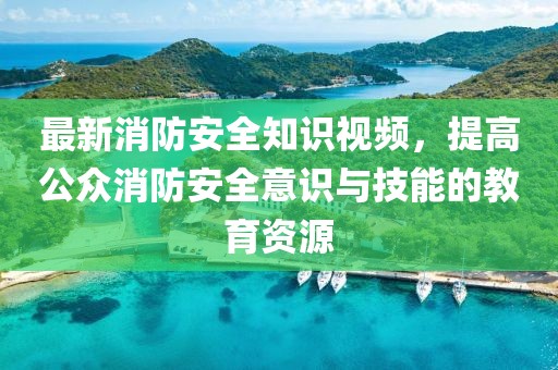 最新消防安全知識視頻，提高公眾消防安全意識與技能的教育資源