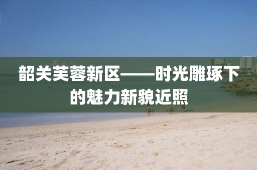 韶關(guān)芙蓉新區(qū)——時光雕琢下的魅力新貌近照
