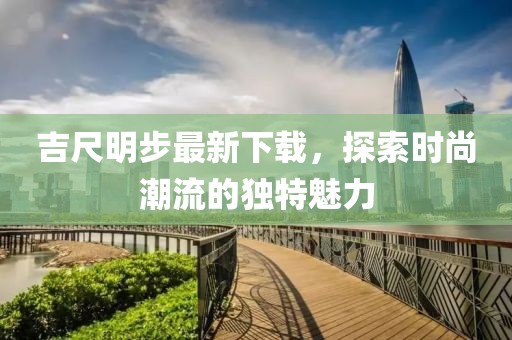 吉尺明步最新下載，探索時(shí)尚潮流的獨(dú)特魅力