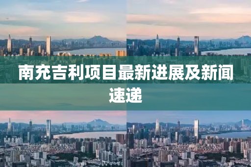 南充吉利項目最新進展及新聞速遞