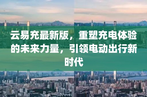 云易充最新版，重塑充電體驗(yàn)的未來力量，引領(lǐng)電動出行新時代