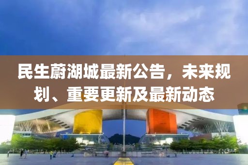 民生蔚湖城最新公告，未來規(guī)劃、重要更新及最新動態(tài)