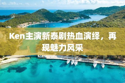 Ken主演新泰劇熱血演繹，再現(xiàn)魅力風(fēng)采