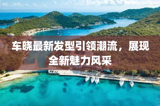 車曉最新發(fā)型引領(lǐng)潮流，展現(xiàn)全新魅力風(fēng)采