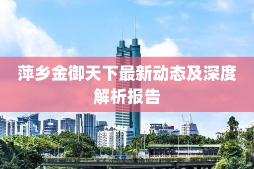 萍鄉(xiāng)金御天下最新動態(tài)及深度解析報告