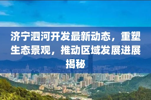 濟(jì)寧泗河開發(fā)最新動態(tài)，重塑生態(tài)景觀，推動區(qū)域發(fā)展進(jìn)展揭秘