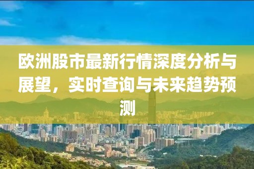 歐洲股市最新行情深度分析與展望，實(shí)時(shí)查詢與未來(lái)趨勢(shì)預(yù)測(cè)