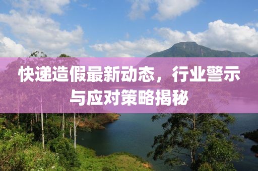 快遞造假最新動(dòng)態(tài)，行業(yè)警示與應(yīng)對(duì)策略揭秘