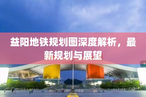 益陽地鐵規(guī)劃圖深度解析，最新規(guī)劃與展望