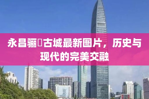 永昌驪靬古城最新圖片，歷史與現(xiàn)代的完美交融