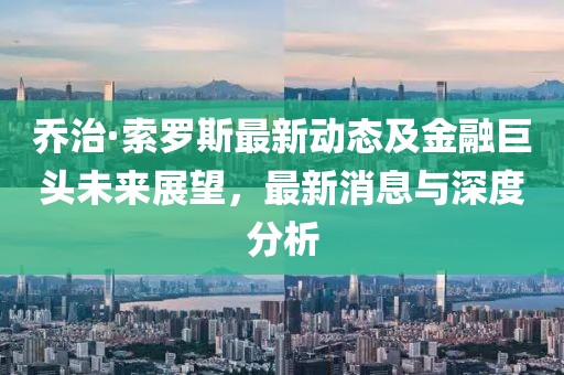 喬治·索羅斯最新動(dòng)態(tài)及金融巨頭未來展望，最新消息與深度分析