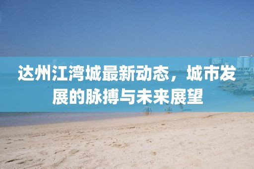 達(dá)州江灣城最新動(dòng)態(tài)，城市發(fā)展的脈搏與未來(lái)展望