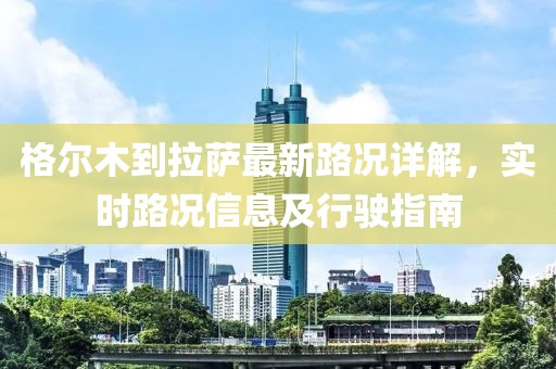格爾木到拉薩最新路況詳解，實時路況信息及行駛指南