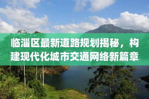 臨淄區(qū)最新道路規(guī)劃揭秘，構建現代化城市交通網絡新篇章