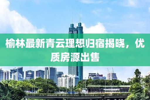 榆林最新青云理想歸宿揭曉，優(yōu)質(zhì)房源出售