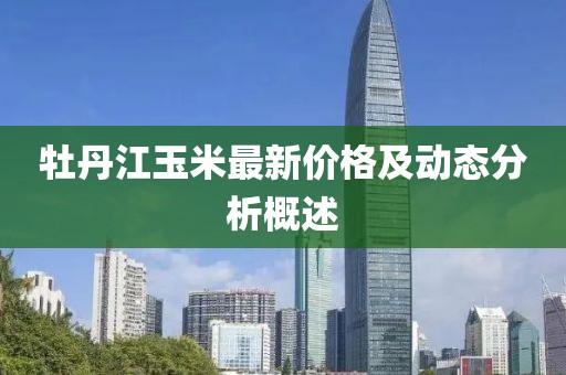 牡丹江玉米最新價(jià)格及動態(tài)分析概述
