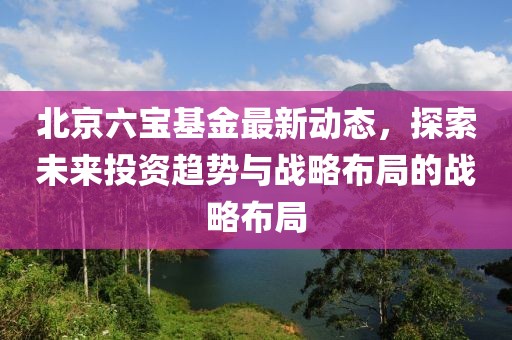 北京六寶基金最新動態(tài)，探索未來投資趨勢與戰(zhàn)略布局的戰(zhàn)略布局