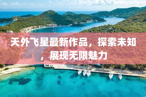天外飛星最新作品，探索未知，展現(xiàn)無限魅力