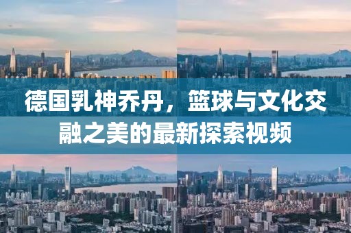 德國乳神喬丹，籃球與文化交融之美的最新探索視頻