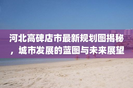 河北高碑店市最新規(guī)劃圖揭秘，城市發(fā)展的藍(lán)圖與未來展望