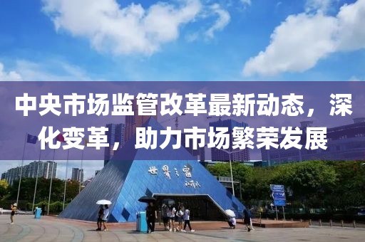 中央市場監(jiān)管改革最新動態(tài)，深化變革，助力市場繁榮發(fā)展