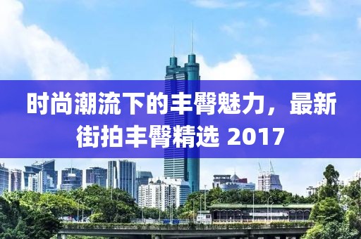 時(shí)尚潮流下的豐臀魅力，最新街拍豐臀精選 2017