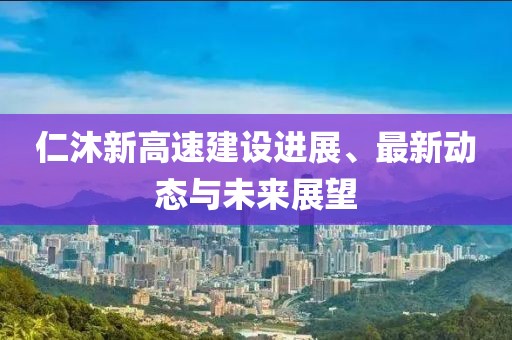 仁沐新高速建設進展、最新動態(tài)與未來展望