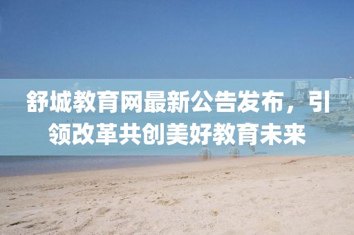 舒城教育網(wǎng)最新公告發(fā)布，引領(lǐng)改革共創(chuàng)美好教育未來(lái)