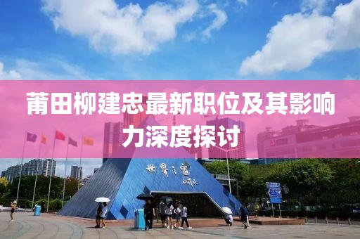 莆田柳建忠最新職位及其影響力深度探討