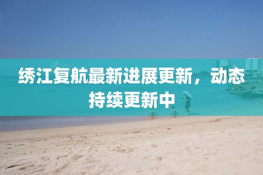 繡江復(fù)航最新進(jìn)展更新，動態(tài)持續(xù)更新中