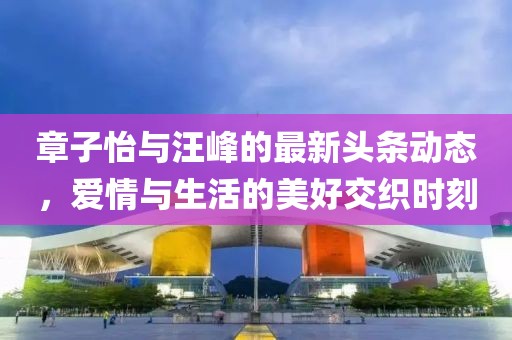 章子怡與汪峰的最新頭條動(dòng)態(tài)，愛情與生活的美好交織時(shí)刻
