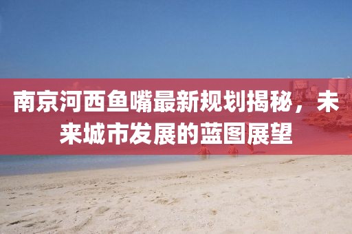 南京河西魚嘴最新規(guī)劃揭秘，未來城市發(fā)展的藍圖展望