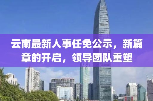 云南最新人事任免公示，新篇章的開啟，領(lǐng)導(dǎo)團(tuán)隊(duì)重塑