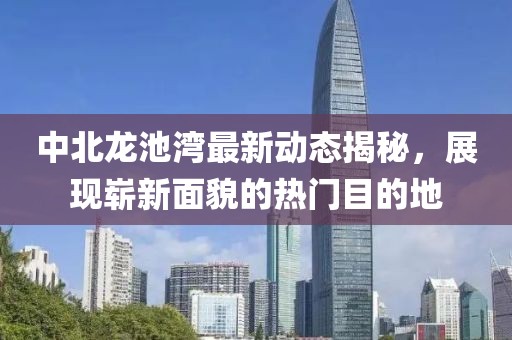 中北龍池灣最新動(dòng)態(tài)揭秘，展現(xiàn)嶄新面貌的熱門目的地