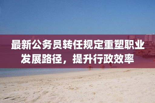 最新公務(wù)員轉(zhuǎn)任規(guī)定重塑職業(yè)發(fā)展路徑，提升行政效率