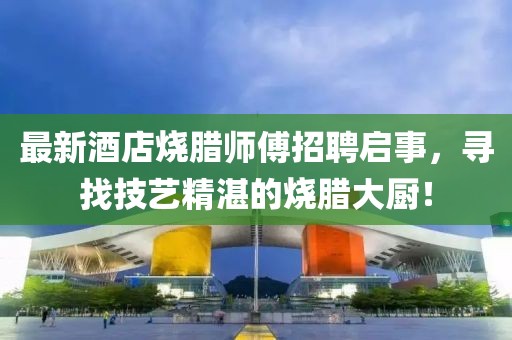 最新酒店燒臘師傅招聘啟事，尋找技藝精湛的燒臘大廚！